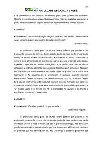 195
FACULDADE ASSOCIADA BRASIL
e ia orientando-os nas dúvidas. No término pediu para colarem nos cadernos.
Repetiu o exercício várias vezes. Depois entregou palavras digitadas aos alunos e
pediu para circularem as vogais, sempre os acompanhando e tirando dúvidas.
02/09/2015
Frase do dia: “Às vezes o coração rasgado pela dor, vira retalho. Deve-se neste
caso, consertá-lo com uma agulha domada e recomeçar”.
(Abner Santos)
A professora pediu para os alunos leram palavra por palavra e foi
explicando como se lia correto, depois repetia parte da frase, ao ter minar pedia
que todos lessem a frase todo em voz alta. A professora fez leitura com os alunos
sobre o texto alimentação, os questionou sobre o que era uma boa alimentação,
explicou o que era os alunos interagiram, após pediu para que os alunos
olhassem a pirâmide alimentar que continha desenhos com alimento e fizessem
um cardápio que considerassem saudáveis, após perguntou um a um o tinha
rescrevido e foi ajudando-os a arrumarem o cardápio quando estavam
equivocados. Depois pediu para que desenhassem os próprios cardápios. Depois
foi à sala de informática onde os alunos jogaram jogos de formação das palavras,
a maio dificuldade foi com o sol, eles ainda não haviam assimilado que o som de
“L” muitas vezes é o mesmo de “U”, a professora foi ajudando os alunos a
resolverem e explicando a novidade.
03/09/2015
Frase do dia: “É melhor prevenir do que remediar”.
(sabedoria Popular)
A professora pediu para os alunos leram palavra por palavra e foi
explicando como se lia correto, depois repetia parte da frase, ao ter minar pedia
que todos lessem a frase todo em voz alta. A professora entregou aos alunos um
problema matemático, primeiro pediu pra que lessem em silêncio e circulassem
as palavras que não conseguiam ler, deu um tempo e passou a perguntar aos
 