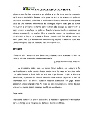 196
FACULDADE ASSOCIADA BRASIL
alunos o que haviam marcado e os ajudou a ler da forma correta, enquanto
explicava o vocabulário. Depois pediu para os alunos escreverem as palavras
circuladas no caderno. Conforme ia explicando ia ficando claro aos alunos que se
trava de um problema matemático de subtração, depois pediu pra os alunos
resolverem o problema da forma como sabiam (de cabeça, ou escrevendo) e
escrevessem o resultado no caderno. Depois foi perguntando as respostas do
aluno e escrevendo no quadro, falou a resposta correta, os questionou como
tinham feito e depois os ensinou a forma convencional. Fez várias contas na
lousa, pediu para que resolvessem e chamou alguns para fazerem na lousa. Por
último entregou a eles um problema para resolverem casa.
08/09/2015
Frase do dia: “A leitura é uma fonte inesgotável de prazer, mas por incrível que
pareça, a quase totalidade, não sente esta sede”.
(Carlos Drummond de Andrade)
A professora pediu para os alunos leram palavra por palavra e foi
explicando como se lia correto, depois repetia parte da frase, ao ter minar pedia
que todos lessem a frase todo em voz alta, a professora corrigiu a atividade
extraclasse, explicando da mesma forma da aula anterior, depois foi a sala de
informática onde os alunos puderam resolver subtrações em jogo, depois
passaram a resolver problemas. No início ela os deixou sozinhos, tirando dúvidas
uns com os outros, depois passou a auxiliá-los nas dúvidas.
Conclusão
Professora atenciosa e alunos dedicados, o método se aproxima do tradicional,
acrescentando que a interpretação de textos é uma constância.
 