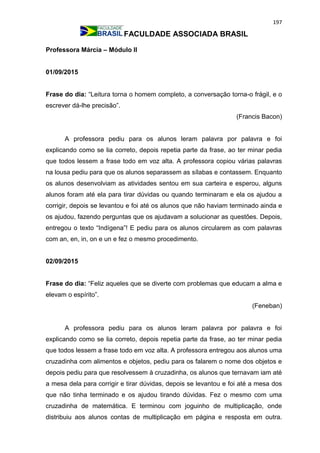 197
FACULDADE ASSOCIADA BRASIL
Professora Márcia – Módulo II
01/09/2015
Frase do dia: “Leitura torna o homem completo, a conversação torna-o frágil, e o
escrever dá-lhe precisão”.
(Francis Bacon)
A professora pediu para os alunos leram palavra por palavra e foi
explicando como se lia correto, depois repetia parte da frase, ao ter minar pedia
que todos lessem a frase todo em voz alta. A professora copiou várias palavras
na lousa pediu para que os alunos separassem as sílabas e contassem. Enquanto
os alunos desenvolviam as atividades sentou em sua carteira e esperou, alguns
alunos foram até ela para tirar dúvidas ou quando terminaram e ela os ajudou a
corrigir, depois se levantou e foi até os alunos que não haviam terminado ainda e
os ajudou, fazendo perguntas que os ajudavam a solucionar as questões. Depois,
entregou o texto “Indígena”! E pediu para os alunos circularem as com palavras
com an, en, in, on e un e fez o mesmo procedimento.
02/09/2015
Frase do dia: “Feliz aqueles que se diverte com problemas que educam a alma e
elevam o espírito”.
(Feneban)
A professora pediu para os alunos leram palavra por palavra e foi
explicando como se lia correto, depois repetia parte da frase, ao ter minar pedia
que todos lessem a frase todo em voz alta. A professora entregou aos alunos uma
cruzadinha com alimentos e objetos, pediu para os falarem o nome dos objetos e
depois pediu para que resolvessem à cruzadinha, os alunos que ternavam iam até
a mesa dela para corrigir e tirar dúvidas, depois se levantou e foi até a mesa dos
que não tinha terminado e os ajudou tirando dúvidas. Fez o mesmo com uma
cruzadinha de matemática. E terminou com joguinho de multiplicação, onde
distribuiu aos alunos contas de multiplicação em página e resposta em outra.
 