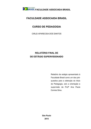 FACULDADE ASSOCIADA BRASIL
FACULDADE ASSOCAIDA BRASIL
CURSO DE PEDAGOGIA
CIRLEI APARECIDA DOS SANTOS
RELATÓRIO FINAL DE
DE ESTÁGIO SUPERVISIONADO
Relatório de estágio apresentado à
Faculdade Brasil como um dos pré-
quesitos para a obtenção do título
de Pedagogia, sob a orientação e
supervisão da Profª Ana Paula
Correia Silva.
São Paulo
2015
 