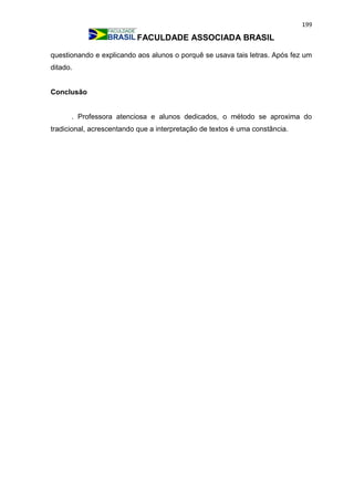 199
FACULDADE ASSOCIADA BRASIL
questionando e explicando aos alunos o porquê se usava tais letras. Após fez um
ditado.
Conclusão
. Professora atenciosa e alunos dedicados, o método se aproxima do
tradicional, acrescentando que a interpretação de textos é uma constância.
 