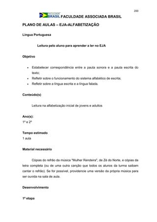 200
FACULDADE ASSOCIADA BRASIL
PLANO DE AULAS – EJA-ALFABETIZAÇÃO
Língua Portuguesa
Leitura pelo aluno para aprender a ler no EJA
Objetivo
 Estabelecer correspondência entre a pauta sonora e a pauta escrita do
texto;
 Refletir sobre o funcionamento do sistema alfabético de escrita;
 Refletir sobre a língua escrita e a língua falada.
Conteúdo(s)
Leitura na alfabetização inicial de jovens e adultos
Ano(s):
1º e 2º
Tempo estimado
1 aula
Material necessário
Cópias do refrão da música "Mulher Rendeira", de Zé do Norte, e cópias da
letra completa (ou de uma outra canção que todos os alunos da turma saibam
cantar o refrão). Se for possível, providencie uma versão da própria música para
ser ouvida na sala de aula.
Desenvolvimento
1ª etapa
 