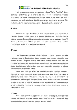 201
FACULDADE ASSOCIADA BRASIL
Inicie uma conversa com a turma sobre a música "Mulher Rendeira". Quem
conhece o refrão? Para que os leitores não convencionais participem da atividade
e aprendam com ela, é imprescindível que todos conheçam de memória o refrão
da canção que será trabalhada. Convide-os a cantar: "Olê, mulher rendeira / Olê,
mulher rendá / Tu me ensina a fazer renda / Que eu te ensino a namorar".
2ª etapa
Distribua uma cópia do refrão para cada um dos alunos. Puxe novamente a
cantoria, pedindo que os jovens e os adultos acompanhem com o dedo cada
palavra cantada. Em seguida, problematize: onde está escrita a palavra "renda"?
Como vocês descobriram? Com que letra começa? Faça essa e outras questões
que os façam refletir sobre a escrita das palavras.
3ª etapa
Peça para que encontrem e circulem a palavra "mulher", mas não escreva
na lousa a palavra. Deixe que os alunos busquem suas próprias estratégias para
cumprir a tarefa. Pergunte em que linha está a palavra "mulher". Uns dirão na
primeira, outros dirão na segunda e outros ainda dirão que ela aparece nas duas
linhas. Confirme esta informação e peça para que todos encontrem a palavra
"mulher" nas duas primeiras linhas.
Agora, peça para que expliquem como encontraram a palavra solicitada.
Peça sempre que justifiquem as escolhas ("Por que você acha que é esta a
palavra?"), pois essa intervenção convida os alunos a explicitarem o
procedimento adotado para descobrir o que estava escrito. Em geral, os alunos
adultos (e também as crianças) em fase inicial da alfabetização podem identificar
o que está escrito por meio de índices gráficos, como o tamanho da palavra, a
letra inicial ou final.
4ª etapa
Volte à palavra "mulher" e pergunte aos alunos se eles já ouviram pessoas
falando esta palavra de outras formas, como "muié" ou "mulé". Discuta com eles
sobre as diferenças entre a língua falada e a língua escrita.
 