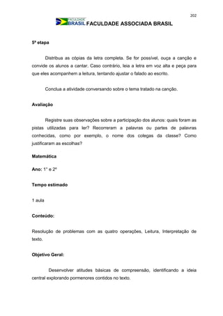 202
FACULDADE ASSOCIADA BRASIL
5ª etapa
Distribua as cópias da letra completa. Se for possível, ouça a canção e
convide os alunos a cantar. Caso contrário, leia a letra em voz alta e peça para
que eles acompanhem a leitura, tentando ajustar o falado ao escrito.
Conclua a atividade conversando sobre o tema tratado na canção.
Avaliação
Registre suas observações sobre a participação dos alunos: quais foram as
pistas utilizadas para ler? Recorreram a palavras ou partes de palavras
conhecidas, como por exemplo, o nome dos colegas da classe? Como
justificaram as escolhas?
Matemática
Ano: 1° e 2º
Tempo estimado
1 aula
Conteúdo:
Resolução de problemas com as quatro operações, Leitura, Interpretação de
texto.
Objetivo Geral:
Desenvolver atitudes básicas de compreensão, identificando a ideia
central explorando pormenores contidos no texto.
 
