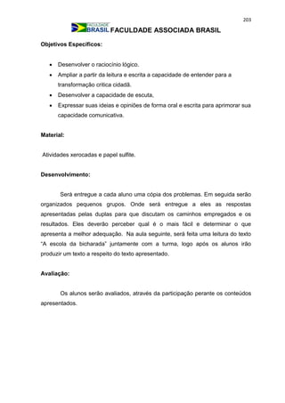 203
FACULDADE ASSOCIADA BRASIL
Objetivos Específicos:
 Desenvolver o raciocínio lógico.
 Ampliar a partir da leitura e escrita a capacidade de entender para a
transformação critica cidadã.
 Desenvolver a capacidade de escuta,
 Expressar suas ideias e opiniões de forma oral e escrita para aprimorar sua
capacidade comunicativa.
Material:
Atividades xerocadas e papel sulfite.
Desenvolvimento:
Será entregue a cada aluno uma cópia dos problemas. Em seguida serão
organizados pequenos grupos. Onde será entregue a eles as respostas
apresentadas pelas duplas para que discutam os caminhos empregados e os
resultados. Eles deverão perceber qual é o mais fácil e determinar o que
apresenta a melhor adequação. Na aula seguinte, será feita uma leitura do texto
“A escola da bicharada” juntamente com a turma, logo após os alunos irão
produzir um texto a respeito do texto apresentado.
Avaliação:
Os alunos serão avaliados, através da participação perante os conteúdos
apresentados.
 