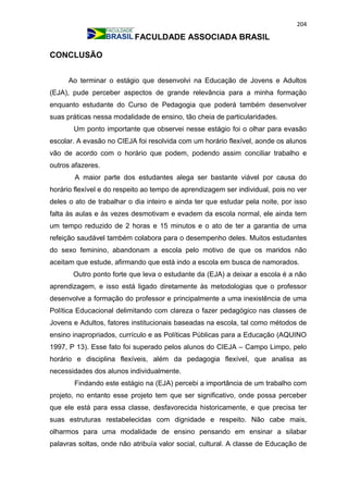 204
FACULDADE ASSOCIADA BRASIL
CONCLUSÃO
Ao terminar o estágio que desenvolvi na Educação de Jovens e Adultos
(EJA), pude perceber aspectos de grande relevância para a minha formação
enquanto estudante do Curso de Pedagogia que poderá também desenvolver
suas práticas nessa modalidade de ensino, tão cheia de particularidades.
Um ponto importante que observei nesse estágio foi o olhar para evasão
escolar. A evasão no CIEJA foi resolvida com um horário flexível, aonde os alunos
vão de acordo com o horário que podem, podendo assim conciliar trabalho e
outros afazeres.
A maior parte dos estudantes alega ser bastante viável por causa do
horário flexível e do respeito ao tempo de aprendizagem ser individual, pois no ver
deles o ato de trabalhar o dia inteiro e ainda ter que estudar pela noite, por isso
falta às aulas e às vezes desmotivam e evadem da escola normal, ele ainda tem
um tempo reduzido de 2 horas e 15 minutos e o ato de ter a garantia de uma
refeição saudável também colabora para o desempenho deles. Muitos estudantes
do sexo feminino, abandonam a escola pelo motivo de que os maridos não
aceitam que estude, afirmando que está indo a escola em busca de namorados.
Outro ponto forte que leva o estudante da (EJA) a deixar a escola é a não
aprendizagem, e isso está ligado diretamente às metodologias que o professor
desenvolve a formação do professor e principalmente a uma inexistência de uma
Política Educacional delimitando com clareza o fazer pedagógico nas classes de
Jovens e Adultos, fatores institucionais baseadas na escola, tal como métodos de
ensino inapropriados, currículo e as Políticas Públicas para a Educação (AQUINO
1997, P 13). Esse fato foi superado pelos alunos do CIEJA – Campo Limpo, pelo
horário e disciplina flexíveis, além da pedagogia flexível, que analisa as
necessidades dos alunos individualmente.
Findando este estágio na (EJA) percebi a importância de um trabalho com
projeto, no entanto esse projeto tem que ser significativo, onde possa perceber
que ele está para essa classe, desfavorecida historicamente, e que precisa ter
suas estruturas restabelecidas com dignidade e respeito. Não cabe mais,
olharmos para uma modalidade de ensino pensando em ensinar a silabar
palavras soltas, onde não atribuía valor social, cultural. A classe de Educação de
 