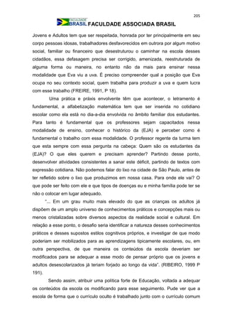 205
FACULDADE ASSOCIADA BRASIL
Jovens e Adultos tem que ser respeitada, honrada por ter principalmente em seu
corpo pessoas idosas, trabalhadores desfavorecidos em outrora por algum motivo
social, familiar ou financeiro que desestruturou o caminhar na escola desses
cidadãos, essa defasagem precisa ser corrigido, amenizada, reestruturada de
alguma forma ou maneira, no entanto não da mais para ensinar nessa
modalidade que Eva viu a uva. É preciso compreender qual a posição que Eva
ocupa no seu contexto social, quem trabalha para produzir a uva e quem lucra
com esse trabalho (FREIRE, 1991, P 18).
Uma prática e práxis envolvente têm que acontecer, o letramento é
fundamental, a alfabetização matemática tem que ser inserida no cotidiano
escolar como ela está no dia-a-dia envolvida no âmbito familiar dos estudantes.
Para tanto é fundamental que os professores sejam capacitados nessa
modalidade de ensino, conhecer o histórico da (EJA) e perceber como é
fundamental o trabalho com essa modalidade. O professor regente da turma tem
que esta sempre com essa pergunta na cabeça: Quem são os estudantes da
(EJA)? O que eles querem e precisam aprender? Partindo desse ponto,
desenvolver atividades consistentes a sanar este déficit, partindo de textos com
expressão cotidiana. Não podemos falar do lixo na cidade de São Paulo, antes de
ter refletido sobre o lixo que produzimos em nossa casa. Para onde ele vai? O
que pode ser feito com ele e que tipos de doenças eu e minha família pode ter se
não o colocar em lugar adequado.
“... Em um grau muito mais elevado do que as crianças os adultos já
dispõem de um amplo universo de conhecimentos práticos e concepções mais ou
menos cristalizadas sobre diversos aspectos da realidade social e cultural. Em
relação a esse ponto, o desafio seria identificar a natureza desses conhecimentos
práticos e desses supostos estilos cognitivos próprios, e investigar de que modo
poderiam ser mobilizados para as aprendizagens tipicamente escolares, ou, em
outra perspectiva, de que maneira os conteúdos da escola deveriam ser
modificados para se adequar a esse modo de pensar próprio que os jovens e
adultos desescolarizados já teriam forjado ao longo da vida”. (RIBEIRO, 1999 P
191).
Sendo assim, atribuir uma política forte de Educação, voltada a adequar
os conteúdos da escola os modificando para esse seguimento. Pude ver que a
escola de forma que o currículo oculto é trabalhado junto com o currículo comum
 