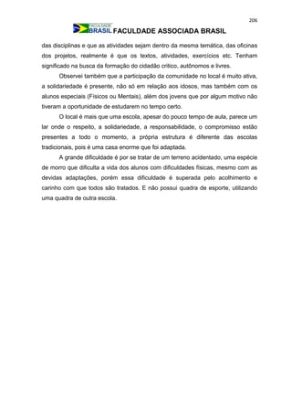 206
FACULDADE ASSOCIADA BRASIL
das disciplinas e que as atividades sejam dentro da mesma temática, das oficinas
dos projetos, realmente é que os textos, atividades, exercícios etc. Tenham
significado na busca da formação do cidadão critico, autônomos e livres.
Observei também que a participação da comunidade no local é muito ativa,
a solidariedade é presente, não só em relação aos idosos, mas também com os
alunos especiais (Físicos ou Mentais), além dos jovens que por algum motivo não
tiveram a oportunidade de estudarem no tempo certo.
O local é mais que uma escola, apesar do pouco tempo de aula, parece um
lar onde o respeito, a solidariedade, a responsabilidade, o compromisso estão
presentes a todo o momento, a própria estrutura é diferente das escolas
tradicionais, pois é uma casa enorme que foi adaptada.
A grande dificuldade é por se tratar de um terreno acidentado, uma espécie
de morro que dificulta a vida dos alunos com dificuldades físicas, mesmo com as
devidas adaptações, porém essa dificuldade é superada pelo acolhimento e
carinho com que todos são tratados. E não possui quadra de esporte, utilizando
uma quadra de outra escola.
 