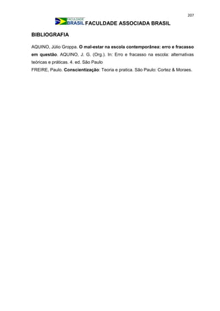 207
FACULDADE ASSOCIADA BRASIL
BIBLIOGRAFIA
AQUINO, Júlio Groppa. O mal-estar na escola contemporânea: erro e fracasso
em questão. AQUINO, J. G. (Org.). In: Erro e fracasso na escola: alternativas
teóricas e práticas. 4. ed. São Paulo
FREIRE, Paulo. Conscientização: Teoria e pratica. São Paulo: Cortez & Moraes.
 