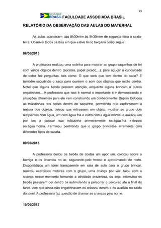 19
FACULDADE ASSOCIADA BRASIL
RELATÓRIO DA OBSERVAÇÃO DAS AULAS DO MATERNAL
As aulas acontecem das 8h30mim às 9h30mim de segunda-feira a sexta-
feira. Observei todos os dias em que estive lá no berçário como segue:
08/06/2015
A professora realizou uma rodinha para mostrar ao grupo saquinhos de tnt
com vários objetos dentro (sucatas, papel picado,...), para aguçar a curiosidade
de todos fez perguntas, tais como: O que será que tem dentro do saco? E
também sacudindo o saco para ouvirem o som dos objetos que estão dentro.
Notei que alguns bebês prestam atenção, enquanto alguns brincam e outros
engatinham... A professora que isso é normal o importante é ir demonstrando e
situações diferentes para ele irem construindo um conhecimento. Depois Colocou
as mãozinhas dos bebês dentro do saquinho, permitindo que explorassem a
textura dos objetos, deixou que retirassem um objeto, mostrar ao grupo dois
recipientes com água, um com água fria e outro com a água morna, e auxiliou um
por um a colocar sua mãozinha primeiramente na água fria e depois
na água morna. Terminou permitindo que o grupo brincasse livremente com
diferentes tipos de sucata.
09/06/2015
A professora deitou os bebês de costas um apor um, colocou sobre a
barriga e os levantou no ar, segurando pelo tronco e aproximando do rosto.
Disponibilizou um túnel transparente em sala de aula para o grupo brincar,
realizou exercícios motores com o grupo, uma criança por vez, falou com a
criança nesse momento tornando a atividade prazerosa, ou seja, estimulou os
bebês passarem por dentro os estimulando a percorrer o percurso ate o final do
túnel. Aos que ainda não engatinhavam os colocou dentro e os auxiliou na saída
do túnel. A professora faz questão de chamar as crianças pelo nome.
10/06/2015
 