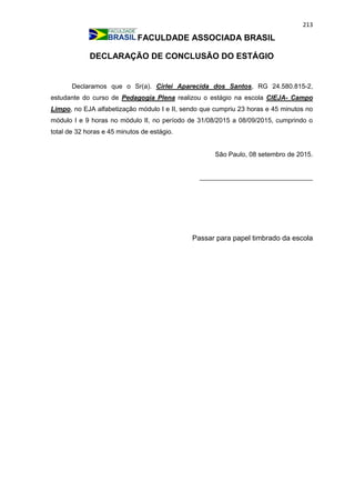 213
FACULDADE ASSOCIADA BRASIL
DECLARAÇÃO DE CONCLUSÃO DO ESTÁGIO
Declaramos que o Sr(a). Cirlei Aparecida dos Santos, RG 24.580.815-2,
estudante do curso de Pedagogia Plena realizou o estágio na escola CIEJA- Campo
Limpo, no EJA alfabetização módulo I e II, sendo que cumpriu 23 horas e 45 minutos no
módulo I e 9 horas no módulo II, no período de 31/08/2015 a 08/09/2015, cumprindo o
total de 32 horas e 45 minutos de estágio.
São Paulo, 08 setembro de 2015.
_______________________________
Passar para papel timbrado da escola
 