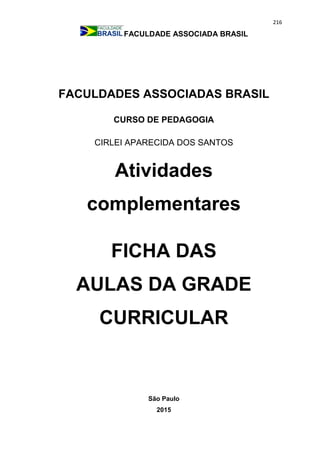 216
FACULDADE ASSOCIADA BRASIL
FACULDADES ASSOCIADAS BRASIL
CURSO DE PEDAGOGIA
CIRLEI APARECIDA DOS SANTOS
Atividades
complementares
FICHA DAS
AULAS DA GRADE
CURRICULAR
São Paulo
2015
 