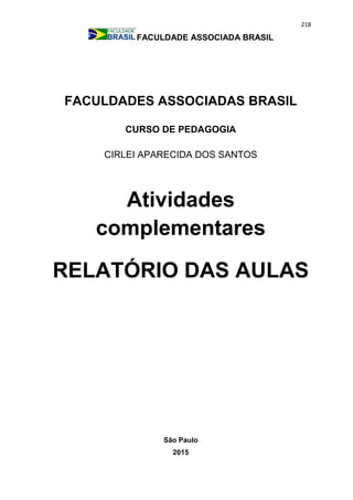 218
FACULDADE ASSOCIADA BRASIL
FACULDADES ASSOCIADAS BRASIL
CURSO DE PEDAGOGIA
CIRLEI APARECIDA DOS SANTOS
Atividades
complementares
RELATÓRIO DAS AULAS
São Paulo
2015
 