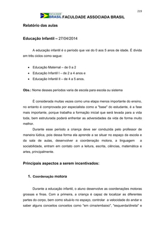 219
FACULDADE ASSOCIADA BRASIL
Relatório das aulas
Educação Infantil – 27/04/2014
A educação infantil é o período que vai do 0 aos 5 anos de idade. É divida
em três ciclos como segue:
 Educação Maternal – de 0 a 2
 Educação Infantil I – de 2 a 4 anos e
 Educação Infantil II – de 4 a 5 anos.
Obs.: Nome desses períodos varia de escola para escola ou sistema
É considerada muitas vezes como uma etapa menos importante do ensino,
no entanto é comprovada por especialista como a "base" do estudante, é a fase
mais importante, porque trabalha a formação inicial que será levada para a vida
toda, bem estruturada poderá enfrentar as adversidades da vida de forma muito
melhor.
Durante esse período a criança deve ser conduzida pelo professor de
maneira lúdica, pois dessa forma ela aprende a se situar no espaço da escola e
da sala de aulas, desenvolver a coordenação motora, a linguagem a
sociabilidade, entram em contato com a leitura, escrita, ciências, matemática e
artes, principalmente.
Principais aspectos a serem incentivados:
1. Coordenação motora
Durante a educação infantil, o aluno desenvolve as coordenações motoras
grossas e finas. Com a primeira, a criança é capaz de localizar as diferentes
partes do corpo, bem como situá-lo no espaço, controlar a velocidade do andar e
saber alguns conceitos conceitos como "em cima/embaixo", "esquerda/direita" e
 