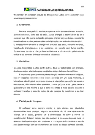 220
FACULDADE ASSOCIADA BRASIL
"frente/trás". O professor através de brincadeiras Lúdico deve aumentar esse
universo progressivamente.
2. Letramento
Durante esse período a crianças aprende entra em contato com a escrita,
aprende conceitos, como são as letras. Muitas crianças já saem sabem do ler e
escrever, que não é uma obrigação, pois cada criança tem seu tempo, no entanto
é aceitável que a criança desenvolva a alfabetização nas séries iniciais do ciclo I.
O professor deve envolver a criança com o mundo das letras, contando histórias,
trabalhando dramatizações e as colocando em contato com livros infantis.
Durante esse período a criança deve ter liberdade e brincar muito, pois o ato de
brincar a faz aprender diversos conceitos e sociabiliza.
3. Conteúdos
Ciências, matemática e artes, dentre outros, deve ser trabalhados com crianças,
desde que sejam adaptados para sua idade e sejam dados de forma lúdica.
É importante que o professor preste atenção nas brincadeiras não dirigidas,
para ir colocando conceitos sobre esses assuntos em um outro momento, a
brincadeira não dirigida é o momento em que a criança faz suas próprias regras e
descobertas, além domais elas aprendem com os próprios erros , pois passa a
questionar por ela mesma o que é certo ou errado e mais adiante quando o
professor trabalhar o assunto muitas já são capazes de questionar e até tirar
dúvidas.
4. Participação dos pais
O professor deve sempre manter o pais cientes das atividades
desenvolvidas pelas crianças, segundo especialista não há uma separação de
criança, lar e escola, portanto um é continuidade de outro e devem se
complementar. Existem escolas que não aceitam a presença dos pais mais é
recomendável que estejam sim presentes e conheçam profundamente a escola
para poder interagir com os ensinamentos da escola e a escola conhece os deles.
 