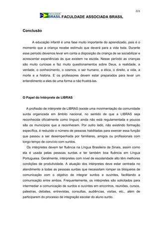 221
FACULDADE ASSOCIADA BRASIL
Conclusão
A educação infantil é uma fase muito importante do aprendizado, pois é o
momento que a criança recebe estímulo que deverá para a vida toda. Durante
esse período devemos levar em conta a disposição da criança de se sociabilizar e
acrescentar experiências às que existem na escola. Nesse período as crianças
são muito curiosas e faz muito questionamentos sobre Deus, a realidade, a
verdade, o conhecimento, o cosmos, o ser humano, a ética, o direito, a vida, a
morte e a história. E os professores devem estar preparados para levar um
entendimento a eles de uma forma a não frustrá-las.
O Papel do Intérprete de LIBRAS
A profissão de intérprete de LIBRAS (existe uma movimentação da comunidade
surda organizada em âmbito nacional, no sentido de que a LIBRAS seja
reconhecida oficialmente como língua) ainda não está regulamentada e poucos
são os municípios que a reconhecem. Por outro lado, não existindo formação
específica, é reduzido o número de pessoas habilitadas para exercer essa função
que passou a ser desempenhada por familiares, amigos ou profissionais com
longo tempo de convívio com surdos.
Os intérpretes devem ter fluência na Língua Brasileira de Sinais, assim como
ela é usada pelas pessoas surdas e ter também boa fluência em Língua
Portuguesa. Geralmente, intérpretes com nível de escolaridade alto têm melhores
condições de produtividade. A atuação dos intérpretes deve estar centrada no
atendimento a todas as pessoas surdas que necessitam romper os bloqueios de
comunicação com o objetivo de integrar surdos e ouvintes, facilitando a
comunicação entre ambos. Frequentemente, os intérpretes são solicitados para
intermediar a comunicação de surdos e ouvintes em encontros, reuniões, cursos,
palestras, debates, entrevistas, consultas, audiências, visitas, etc., além de
participarem do processo de integração escolar do aluno surdo.
 