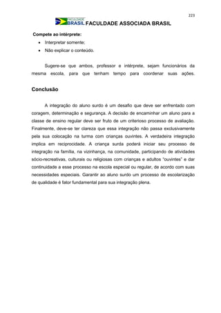 223
FACULDADE ASSOCIADA BRASIL
Compete ao intérprete:
 Interpretar somente;
 Não explicar o conteúdo.
Sugere-se que ambos, professor e intérprete, sejam funcionários da
mesma escola, para que tenham tempo para coordenar suas ações.
Conclusão
A integração do aluno surdo é um desafio que deve ser enfrentado com
coragem, determinação e segurança. A decisão de encaminhar um aluno para a
classe de ensino regular deve ser fruto de um criterioso processo de avaliação.
Finalmente, deve-se ter clareza que essa integração não passa exclusivamente
pela sua colocação na turma com crianças ouvintes. A verdadeira integração
implica em reciprocidade. A criança surda poderá iniciar seu processo de
integração na família, na vizinhança, na comunidade, participando de atividades
sócio-recreativas, culturais ou religiosas com crianças e adultos “ouvintes” e dar
continuidade a esse processo na escola especial ou regular, de acordo com suas
necessidades especiais. Garantir ao aluno surdo um processo de escolarização
de qualidade é fator fundamental para sua integração plena.
 