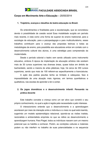 224
FACULDADE ASSOCIADA BRASIL
Corpo em Movimento Arte e Educação – 25/05/2014
1. Trajetória, avanços e desafios do teatro-educação no Brasil.
Os entendimentos e finalidades para a escolarização, que se concretizou
devido à possibilidade de coesão social Essa modalidade surgida em período
mais recente, é vista como uma forma de superar do ensino tradicional, para a
sociologia da educação, para a psicopedagogia e para multiculturalismo, esses
trabalhos contribuem para o avanço das propostas teóricas e todas as
metodologias de ensino, pois possibilita aos educadores entrar em contato com o
desenvolvimento cultural dos alunos, é uma estratégia para compreensão da
modernidade.
Desde o período colonial o teatro vem sendo utilizado como instrumento
educativo, embora À época da implantação da educação artística não existiam
mais de 30 cursos superiores nas diversas áreas, quase todos em âmbito de
bacharelado, sendo a maioria de artes plásticas; hoje, há cerca de 350 cursos
superiores, sendo que mais de 100 referem-se especificamente a licenciaturas.
A ação dos padres jesuítas tenha se limitado à catequese, face à
impossibilidade de uma atuação mais rigorosa, em termos quantitativos e
qualitativos, nas escolas de aprender a ler e contar.
2. Os jogos dramáticos e o desenvolvimento infantil: Pensando na
prática docente
Este trabalho concebe a criança como um ser ativo que constrói o seu
próprio conhecimento, no qual a ação é regida pela necessidade e pelo interesse.
O interacionismo entende que o desenvolvimento e a aprendizagem
acontecem por meio da interação entre o indivíduo e o meio no qual está inserido,
sugerindo um modelo epistemológico relacional, opondo-se as visões inatista,
racionalista e ambientalista empirista no que se refere ao desenvolvimento e
aprendizagem humana. Para Piaget, todos os indivíduos nascem com um mesmo
potencial que os habilita a conhecer. Porém, as condições culturais e materiais
podem ou não interferir no trabalho de suas potencialidades e na sequencia
 