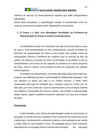 225
FACULDADE ASSOCIADA BRASIL
interativa do percurso do desenvolvimento cognitivo que estão biologicamente
capacitados.
Dentro desta perspectiva, a aprendizagem escolar é compreendida como um
processo construtivo de caráter social, interpessoal e comunicativo.
3. O Corpo e a Arte, uma Abordagem Sociológica do Fenômeno da
Representação do Corpo na Cultura Contemporânea.
A problemática da arte e do movimento que aqui se enuncia sobre os usos
do corpo e suas representações na arte contemporânea, através da análise do
fenômeno da representação do corpo na obra destes dois artistas, releva de
preocupações teóricas e científicas que surgiram quer no discurso da arte, da
política, da medicina, da saúde, da moda, da tecnologia ou da estética, e que se
fundamentaram como forma de dar resposta ao problema do humano enquanto
ser físico, social e cultural, numa tentativa humana de superação dos próprios
limites corpóreos.
O problema da representação, enunciado pela lógica desconstrutivista pós-
moderna, que defendia que toda a representação é mediada pela linguagem, mas
que esquece ou ignora que esta é um produto humano, é deste modo
ultrapassado pelo lugar de mediação que o indivíduo ocupa no mundo, por um
lado dado, por outro construído, e que se expressa tanto numa condição corpórea
que engloba a incorporação de normas e valores, mas também a descorporação
destes valores, regras e padrões conceituais expressos nos usos que se fazem
do corpo.
Conclusão
A arte dramática como técnica de aprendizagem existe há muito tempo na
educação, é a forma com que o professor mais se aproxima da cultura dos alunos
e pode levar o conhecimento o colocando próximo a uma realidade social, escrita
e verbal. Além do mais trabalha o corpo. Na pedagogia atual é muito importante
especialmente na educação infantil e durante toda educação. Na educação
 