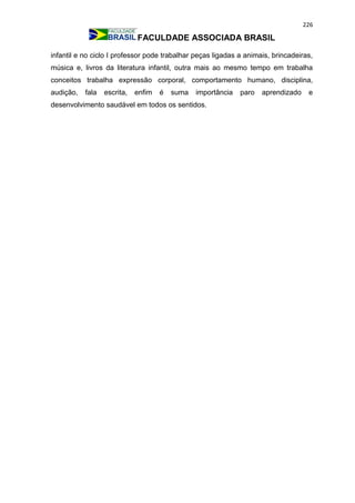 226
FACULDADE ASSOCIADA BRASIL
infantil e no ciclo I professor pode trabalhar peças ligadas a animais, brincadeiras,
música e, livros da literatura infantil, outra mais ao mesmo tempo em trabalha
conceitos trabalha expressão corporal, comportamento humano, disciplina,
audição, fala escrita, enfim é suma importância paro aprendizado e
desenvolvimento saudável em todos os sentidos.
 