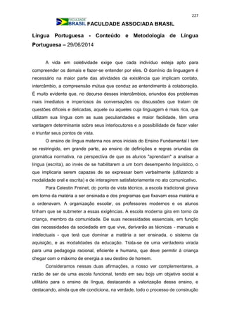 227
FACULDADE ASSOCIADA BRASIL
Língua Portuguesa - Conteúdo e Metodologia de Língua
Portuguesa – 29/06/2014
A vida em coletividade exige que cada indivíduo esteja apto para
compreender os demais e fazer-se entender por eles. O domínio da linguagem é
necessário na maior parte das atividades da existência que implicam contato,
intercâmbio, a compreensão mútua que conduz ao entendimento à colaboração.
É muito evidente que, no decurso desses intercâmbios, oriundos dos problemas
mais imediatos e imperiosos às conversações ou discussões que tratam de
questões difíceis e delicadas, aquele ou aqueles cuja linguagem é mais rica, que
utilizam sua língua com as suas peculiaridades e maior facilidade, têm uma
vantagem determinante sobre seus interlocutores e a possibilidade de fazer valer
e triunfar seus pontos de vista.
O ensino de língua materna nos anos iniciais do Ensino Fundamental I tem
se restringido, em grande parte, ao ensino de definições e regras oriundas da
gramática normativa, na perspectiva de que os alunos "aprendam" a analisar a
língua (escrita), ao invés de se habilitarem a um bom desempenho linguístico, o
que implicaria serem capazes de se expressar bem verbalmente (utilizando a
modalidade oral e escrita) e de interagirem satisfatoriamente no ato comunicativo.
Para Celestin Freinet, do ponto de vista técnico, a escola tradicional girava
em torno da matéria a ser ensinada e dos programas que fixavam essa matéria e
a ordenavam. A organização escolar, os professores modernos e os alunos
tinham que se submeter a essas exigências. A escola moderna gira em torno da
criança, membro da comunidade. De suas necessidades essenciais, em função
das necessidades da sociedade em que vive, derivarão as técnicas - manuais e
intelectuais - que terá que dominar a matéria a ser ensinada, o sistema da
aquisição, e as modalidades da educação. Trata-se de uma verdadeira virada
para uma pedagogia racional, eficiente e humana, que deve permitir à criança
chegar com o máximo de energia a seu destino de homem.
Consideramos nessas duas afirmações, a nosso ver complementares, a
razão de ser de uma escola funcional, tendo em seu bojo um objetivo social e
utilitário para o ensino de língua, destacando a valorização desse ensino, e
destacando, ainda que ele condiciona, na verdade, todo o processo de construção
 