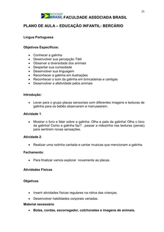 21
FACULDADE ASSOCIADA BRASIL
PLANO DE AULA – EDUCAÇÃO INFANTIL: BERCÁRIO
Língua Portuguesa
Objetivos Específicos:
 Conhecer a galinha
 Desenvolver sua percepção Tátil
 Observar a diversidade dos animais
 Despertar sua curiosidade
 Desenvolver sua linguagem
 Reconhecer a galinha em ilustrações
 Reconhecer o som da galinha em brincadeiras e cantigas
 Desenvolver a afetividade pelos animais
Introdução:
 Levar para o grupo placas sensoriais com diferentes imagens e texturas de
galinha para os bebês observarem e manusearem.
Atividade 1:
 Mostrar o livro e falar sobre a galinha: Olha a pata da galinha! Olha o bico
da galinha! Como a galinha faz? , passar a mãozinha nas texturas (penas)
para sentirem novas sensações.
Atividade 2:
 Realizar uma rodinha cantada e cantar musicas que mencionam a galinha
Fechamento:
 Para finalizar vamos explorar novamente as placas.
Atividades Físicas
Objetivos
 Inserir atividades físicas regulares na rotina das crianças.
 Desenvolver habilidades corporais variadas.
Material necessário
 Bolas, cordas, escorregador, colchonetes e imagens de animais.
 
