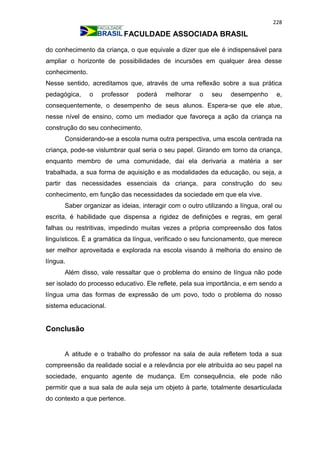 228
FACULDADE ASSOCIADA BRASIL
do conhecimento da criança, o que equivale a dizer que ele é indispensável para
ampliar o horizonte de possibilidades de incursões em qualquer área desse
conhecimento.
Nesse sentido, acreditamos que, através de uma reflexão sobre a sua prática
pedagógica, o professor poderá melhorar o seu desempenho e,
consequentemente, o desempenho de seus alunos. Espera-se que ele atue,
nesse nível de ensino, como um mediador que favoreça a ação da criança na
construção do seu conhecimento.
Considerando-se a escola numa outra perspectiva, uma escola centrada na
criança, pode-se vislumbrar qual seria o seu papel. Girando em torno da criança,
enquanto membro de uma comunidade, daí ela derivaria a matéria a ser
trabalhada, a sua forma de aquisição e as modalidades da educação, ou seja, a
partir das necessidades essenciais da criança, para construção do seu
conhecimento, em função das necessidades da sociedade em que ela vive.
Saber organizar as ideias, interagir com o outro utilizando a língua, oral ou
escrita, é habilidade que dispensa a rigidez de definições e regras, em geral
falhas ou restritivas, impedindo muitas vezes a própria compreensão dos fatos
linguísticos. É a gramática da língua, verificado o seu funcionamento, que merece
ser melhor aproveitada e explorada na escola visando à melhoria do ensino de
língua.
Além disso, vale ressaltar que o problema do ensino de língua não pode
ser isolado do processo educativo. Ele reflete, pela sua importância, e em sendo a
língua uma das formas de expressão de um povo, todo o problema do nosso
sistema educacional.
Conclusão
A atitude e o trabalho do professor na sala de aula refletem toda a sua
compreensão da realidade social e a relevância por ele atribuída ao seu papel na
sociedade, enquanto agente de mudança. Em consequência, ele pode não
permitir que a sua sala de aula seja um objeto à parte, totalmente desarticulada
do contexto a que pertence.
 