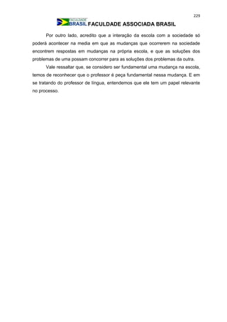 229
FACULDADE ASSOCIADA BRASIL
Por outro lado, acredito que a interação da escola com a sociedade só
poderá acontecer na media em que as mudanças que ocorrerem na sociedade
encontrem respostas em mudanças na própria escola, e que as soluções dos
problemas de uma possam concorrer para as soluções dos problemas da outra.
Vale ressaltar que, se considero ser fundamental uma mudança na escola,
temos de reconhecer que o professor é peça fundamental nessa mudança. E em
se tratando do professor de língua, entendemos que ele tem um papel relevante
no processo.
 