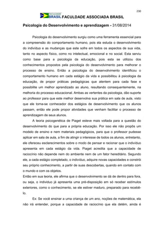 230
FACULDADE ASSOCIADA BRASIL
Psicologia do Desenvolvimento e aprendizagem - 31/08/2014
Psicologia do desenvolvimento surgiu como uma ferramenta essencial para
a compreensão do comportamento humano, pois ela estuda o desenvolvimento
do indivíduo e as mudanças que este sofre em todos os aspectos de sua vida,
tanto no aspecto físico, como no intelectual, emocional e no social. Esta serviu
como base para a psicologia da educação, pois esta se utilizou dos
conhecimentos propostos pela psicologia do desenvolvimento para melhorar o
processo de ensino. Então a psicologia do desenvolvimento identificou o
comportamento humano em cada estágio da vida e possibilitou à psicologia da
educação, de propor práticas pedagógicas que atentem para cada fase e
possibilite um melhor aprendizado ao aluno, resultando consequentemente, na
melhoria do processo educacional. Ambas as vertentes da psicologia, dão suporte
ao professor para que este melhor desenvolva sua prática em sala de aula, visto
que ele torna-se conhecedor dos estágios de desenvolvimento que os alunos
passam, então ele pode propor atividades que venham facilitar o processo de
aprendizagem de seus alunos.
A teoria psicogenética de Piaget esteve mais voltada para a questão do
desenvolvimento do que para a própria educação. Por isso ele não propôs um
modelo de ensino e nem materiais pedagógicos, para que o professor pudesse
aplicar em sala de aula, a fim de atingir o interesse de todos os alunos, entretanto,
ele ofereceu esclarecimentos sobre o modo de pensar e racionar que o indivíduo
apresenta em cada estágio da vida. Piaget acredita que a capacidade de
raciocínio não depende nem do ambiente nem de um fator hereditário. Segundo
ele, a cada estágio completado, o indivíduo, adquire novas capacidades e constrói
seu próprio conhecimento, a partir de suas descobertas, quando em contato com
o mundo e com os objetos.
Então em sua teoria, ele afirma que o desenvolvimento se dá de dentro para fora,
ou seja, o individuo já apresenta uma pré-disposição em só receber estímulos
exteriores, como o conhecimento, se ele estiver maduro, preparado para recebê-
lo.
Ex: Se você ensinar a uma criança de um ano, noções de matemática, ela
não irá entender, porque a capacidade de raciocínio que ela detém, ainda é
 