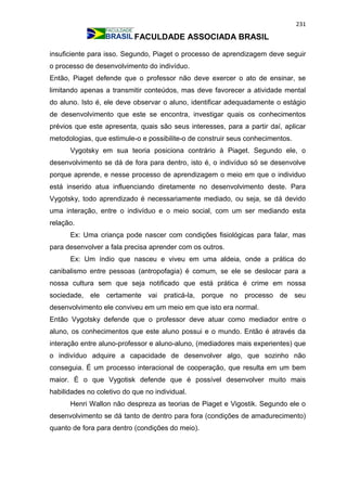 231
FACULDADE ASSOCIADA BRASIL
insuficiente para isso. Segundo, Piaget o processo de aprendizagem deve seguir
o processo de desenvolvimento do indivíduo.
Então, Piaget defende que o professor não deve exercer o ato de ensinar, se
limitando apenas a transmitir conteúdos, mas deve favorecer a atividade mental
do aluno. Isto é, ele deve observar o aluno, identificar adequadamente o estágio
de desenvolvimento que este se encontra, investigar quais os conhecimentos
prévios que este apresenta, quais são seus interesses, para a partir daí, aplicar
metodologias, que estimule-o e possibilite-o de construir seus conhecimentos.
Vygotsky em sua teoria posiciona contrário à Piaget. Segundo ele, o
desenvolvimento se dá de fora para dentro, isto é, o indivíduo só se desenvolve
porque aprende, e nesse processo de aprendizagem o meio em que o individuo
está inserido atua influenciando diretamente no desenvolvimento deste. Para
Vygotsky, todo aprendizado é necessariamente mediado, ou seja, se dá devido
uma interação, entre o indivíduo e o meio social, com um ser mediando esta
relação.
Ex: Uma criança pode nascer com condições fisiológicas para falar, mas
para desenvolver a fala precisa aprender com os outros.
Ex: Um índio que nasceu e viveu em uma aldeia, onde a prática do
canibalismo entre pessoas (antropofagia) é comum, se ele se deslocar para a
nossa cultura sem que seja notificado que está prática é crime em nossa
sociedade, ele certamente vai praticá-la, porque no processo de seu
desenvolvimento ele conviveu em um meio em que isto era normal.
Então Vygotsky defende que o professor deve atuar como mediador entre o
aluno, os conhecimentos que este aluno possui e o mundo. Então é através da
interação entre aluno-professor e aluno-aluno, (mediadores mais experientes) que
o indivíduo adquire a capacidade de desenvolver algo, que sozinho não
conseguia. É um processo interacional de cooperação, que resulta em um bem
maior. É o que Vygotisk defende que é possível desenvolver muito mais
habilidades no coletivo do que no individual.
Henri Wallon não despreza as teorias de Piaget e Vigostik. Segundo ele o
desenvolvimento se dá tanto de dentro para fora (condições de amadurecimento)
quanto de fora para dentro (condições do meio).
 