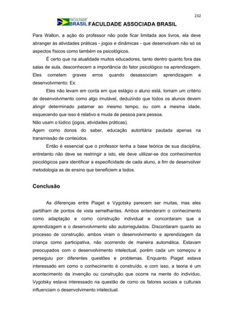 232
FACULDADE ASSOCIADA BRASIL
Para Wallon, a ação do professor não pode ficar limitada aos livros, ela deve
abranger às atividades práticas - jogos e dinâmicas - que desenvolvam não só os
aspectos físicos como também os psicológicos.
É certo que na atualidade muitos educadores, tanto dentro quanto fora das
salas de aula, desconhecem a importância do fator psicológico na aprendizagem.
Eles cometem graves erros quando desassociam aprendizagem e
desenvolvimento: Ex:
Eles não levam em conta em que estágio o aluno está, tomam um critério
de desenvolvimento como algo imutável, deduzindo que todos os alunos devem
atingir determinado patamar ao mesmo tempo, ou com a mesma idade,
esquecendo que isso é relativo e muda de pessoa para pessoa.
Não usam o lúdico (jogos, atividades práticas).
Agem como donos do saber, educação autoritária pautada apenas na
transmissão de conteúdos.
Então é essencial que o professor tenha a base teórica de sua disciplina,
entretanto não deve se restringir a isto, ele deve utilizar-se dos conhecimentos
psicológicos para identificar a especificidade de cada aluno, a fim de desenvolver
metodologia as de ensino que beneficiem a todos.
Conclusão
As diferenças entre Piaget e Vygotsky parecem ser muitas, mas eles
partilham de pontos de vista semelhantes. Ambos entenderam o conhecimento
como adaptação e como construção individual e concordaram que a
aprendizagem e o desenvolvimento são autorregulados. Discordaram quanto ao
processo de construção, ambos viram o desenvolvimento e aprendizagem da
criança como participativa, não ocorrendo de maneira automática. Estavam
preocupados com o desenvolvimento intelectual, porém cada um começou e
perseguiu por diferentes questões e problemas. Enquanto Piaget estava
interessado em como o conhecimento é construído, e com isso, a teoria é um
acontecimento da invenção ou construção que ocorre na mente do indivíduo,
Vygotsky estava interessado na questão de como os fatores sociais e culturais
influenciam o desenvolvimento intelectual.
 
