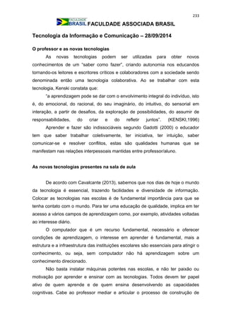 233
FACULDADE ASSOCIADA BRASIL
Tecnologia da Informação e Comunicação – 28/09/2014
O professor e as novas tecnologias
As novas tecnologias podem ser utilizadas para obter novos
conhecimentos de um “saber como fazer”, criando autonomia nos educandos
tornando-os leitores e escritores críticos e colaboradores com a sociedade sendo
denominada então uma tecnologia colaborativa. Ao se trabalhar com esta
tecnologia, Kenski constata que:
“a aprendizagem pode se dar com o envolvimento integral do indivíduo, isto
é, do emocional, do racional, do seu imaginário, do intuitivo, do sensorial em
interação, a partir de desafios, da exploração de possibilidades, do assumir de
responsabilidades, do criar e do refletir juntos”. (KENSKI,1996)
Aprender e fazer são indissociáveis segundo Gadotti (2000) o educador
tem que saber trabalhar coletivamente, ter iniciativa, ter intuição, saber
comunicar-se e resolver conflitos, estas são qualidades humanas que se
manifestam nas relações interpessoais mantidas entre professor/aluno.
As novas tecnologias presentes na sala de aula
De acordo com Cavalcante (2013), sabemos que nos dias de hoje o mundo
da tecnologia é essencial, trazendo facilidades e diversidade de informação.
Colocar as tecnologias nas escolas é de fundamental importância para que se
tenha contato com o mundo. Para ter uma educação de qualidade, implica em ter
acesso a vários campos de aprendizagem como, por exemplo, atividades voltadas
ao interesse diário.
O computador que é um recurso fundamental, necessário e oferecer
condições de aprendizagem, o interesse em aprender é fundamental, mais a
estrutura e a infraestrutura das instituições escolares são essenciais para atingir o
conhecimento, ou seja, sem computador não há aprendizagem sobre um
conhecimento direcionado.
Não basta instalar máquinas potentes nas escolas, e não ter paixão ou
motivação por aprender e ensinar com as tecnologias. Todos devem ter papel
ativo de quem aprende e de quem ensina desenvolvendo as capacidades
cognitivas. Cabe ao professor mediar e articular o processo de construção de
 