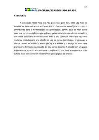 235
FACULDADE ASSOCIADA BRASIL
Conclusão
A educação nessa nova era não pode ficar para trás, cada vez mais as
escolas se informatizam e acompanham o crescimento tecnológico do mundo
contribuindo para a modernização do aprendizado, porém, deve-se ficar atento
para que os computadores não realizem todas as tarefas dos alunos impedindo
que criem autonomia e desenvolvam todo o seu potencial. Para que haja uma
mudança metodológica em relação ao uso de novas tecnologias, professores e
alunos devem ter acesso a essas (TICs), e a escola é o espaço na qual deve
promover a formação continuada de seu corpo docente. A escola tem um papel
importante no aprendizado assim como o educador, que deve acompanhar a nova
cultura atual e desenvolver novas formas pedagógicas de ensinar.
 