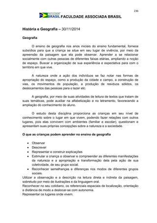 236
FACULDADE ASSOCIADA BRASIL
História e Geografia – 30/11/2014
Geografia
O ensino de geografia nos anos iniciais do ensino fundamental, fornece
subsídios para que a criança se situe em seu lugar de vivência, por meio da
apreensão da paisagem que ela pode observar. Aprender a se relacionar
socialmente com outras pessoas de diferentes faixas etárias, ampliando a noção
de espaço. Buscar a organização de sua experiência e expectativa para com o
território em que vive.
A natureza onde a ação dos indivíduos se faz notar nas formas de
apropriação do espaço, como a produção da cidade e campo, a construção de
vias, os movimentos de população, a produção de resíduos sólidos, os
deslocamentos das pessoas para o lazer etc.
A geografia, por meio de suas atividades de leitura de textos que tratam de
suas temáticas, pode auxiliar na alfabetização e no letramento, favorecendo a
ampliação do conhecimento do aluno.
O estudo desta disciplina proporciona as crianças em seu nível de
conhecimento sobre o lugar em que vivem, podendo fazer relações com outros
lugares, pois elas convivem com ambientes (familiar e escolar), questionam e
apresentam suas próprias concepções sobre a natureza e a sociedade.
O que as crianças podem aprender no ensino de geografia
 Observar
 Descrever
 Representar e construir explicações
 Estimular a criança a observar e compreender as diferentes manifestações
da natureza e a apropriação e transformação dela pela ação de sua
coletividade, de seu grupo social.
 Reconhecer semelhanças e diferenças nos modos de diferentes grupos
sociais.
Utilizar a observação e a descrição na leitura direta e indireta da paisagem,
sobretudo por meio de ilustrações e da linguagem oral.
Reconhecer no seu cotidiano, os referenciais espaciais de localização, orientação
e distância de modo a deslocar-se com autonomia.
Representar os lugares onde vivem.
 