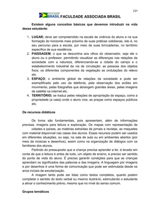 237
FACULDADE ASSOCIADA BRASIL
Existem alguns conceitos básicos que devemos introduzir na vida
desse estudante:
1. LUGAR; deve ser compreendido na escala de vivência do aluno e na sua
formação do horizonte mais próximo de suas práticas cotidianas, isto é, no
seu percurso para a escola, por meio de suas brincadeiras, no território
específico de sua residência.
2. PAISSAGEM; o que se descortina aos olhos do observador, seja ele o
aluno ou o professor, permitindo visualizar as diferenças nas relações da
sociedade com a natureza, diferenciando-se a cidade do campo e o
estabelecimento industrial da via de circulação: as pessoas dos objetos
fixos; os diferentes componentes da vegetação as ondulações do relevo
etc.
3. ESPAÇO; o ambiente global de relações da sociedade e pode ser
exemplificado pelo uso da telefonia, pela observação dos aviões em
movimento, pelas fotografias que abrangem grandes áreas, pelas imagens
de satélite na internet etc.
4. TERRITÓRIO; se traduz pelas relações de apropriação do espaço, como a
propriedade (a casa) onde o aluno vive, as praças como espaços públicos
etc.
Os recursos didáticos
Os livros são fundamentais, pois apresentam, além de informações
precisas, imagens para leitura e exploração. Os mapas com representação de
cidades e países, as matérias extraídas de jornais e revistas, as maquetes
com material disponível nas casas dos alunos. Esses recursos podem ser usados
em diferentes situações, ou seja, na sala de aula ou em ambientes abertos (por
meio de músicas e desenhos), assim como na organização de diálogos com os
familiares dos alunos.
Partindo do pressuposto que a criança precisa aprender a ler, é levado em
conta de que a leitura é antes de tudo, um objeto de ensino, é preciso ser sentido
do ponto de vista do aluno. É preciso garantir condições para que as crianças
aprendam os significados das palavras e das imagens. A linguagem por imagens
e por desenhos é uma forma de comunicação que pode ser estimulada desde os
anos iniciais de escolarização.
A imagem tanto pode ser lidas como textos completos, quanto podem
completar o sentido do texto verbal ou mesmo ilustrá-lo, estimulando o estudante
a ativar o conhecimento prévio, mesmo que no nível do senso comum.
Grupos temáticos
 