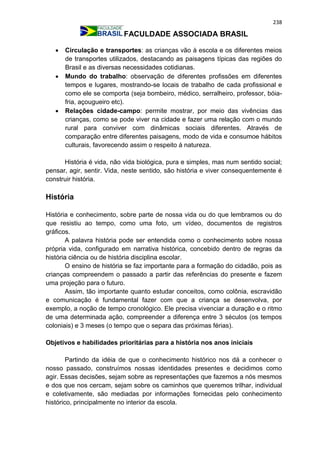 238
FACULDADE ASSOCIADA BRASIL
 Circulação e transportes: as crianças vão à escola e os diferentes meios
de transportes utilizados, destacando as paisagens típicas das regiões do
Brasil e as diversas necessidades cotidianas.
 Mundo do trabalho: observação de diferentes profissões em diferentes
tempos e lugares, mostrando-se locais de trabalho de cada profissional e
como ele se comporta (seja bombeiro, médico, serralheiro, professor, bóia-
fria, açougueiro etc).
 Relações cidade-campo: permite mostrar, por meio das vivências das
crianças, como se pode viver na cidade e fazer uma relação com o mundo
rural para conviver com dinâmicas sociais diferentes. Através de
comparação entre diferentes paisagens, modo de vida e consumoe hábitos
culturais, favorecendo assim o respeito á natureza.
História é vida, não vida biológica, pura e simples, mas num sentido social;
pensar, agir, sentir. Vida, neste sentido, são história e viver consequentemente é
construir história.
História
História e conhecimento, sobre parte de nossa vida ou do que lembramos ou do
que resistiu ao tempo, como uma foto, um vídeo, documentos de registros
gráficos.
A palavra história pode ser entendida como o conhecimento sobre nossa
própria vida, configurado em narrativa histórica, concebido dentro de regras da
história ciência ou de história disciplina escolar.
O ensino de história se faz importante para a formação do cidadão, pois as
crianças compreendem o passado a partir das referências do presente e fazem
uma projeção para o futuro.
Assim, tão importante quanto estudar conceitos, como colônia, escravidão
e comunicação é fundamental fazer com que a criança se desenvolva, por
exemplo, a noção de tempo cronológico. Ele precisa vivenciar a duração e o ritmo
de uma determinada ação, compreender a diferença entre 3 séculos (os tempos
coloniais) e 3 meses (o tempo que o separa das próximas férias).
Objetivos e habilidades prioritárias para a história nos anos iniciais
Partindo da idéia de que o conhecimento histórico nos dá a conhecer o
nosso passado, construímos nossas identidades presentes e decidimos como
agir. Essas decisões, sejam sobre as representações que fazemos a nós mesmos
e dos que nos cercam, sejam sobre os caminhos que queremos trilhar, individual
e coletivamente, são mediadas por informações fornecidas pelo conhecimento
histórico, principalmente no interior da escola.
 