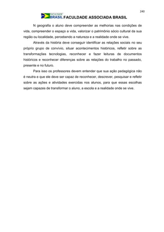 240
FACULDADE ASSOCIADA BRASIL
N geografia o aluno deve compreender as melhorias nas condições de
vida, compreender o espaço a vida, valorizar o patrimônio sócio cultural da sua
região ou localidade, percebendo a natureza e a realidade onde se vive.
Através da história deve conseguir identificar as relações sociais no seu
próprio grupo de convívio, situar acontecimentos históricos, refletir sobre as
transformações tecnologias, reconhecer e fazer leituras de documentos
históricos e reconhecer diferenças sobre as relações do trabalho no passado,
presente e no futuro.
Para isso os professores devem entender que sua ação pedagógica não
é neutra e que ele deve ser capaz de reconhecer, descrever, pesquisar e refletir
sobre as ações e atividades exercidas nos alunos, para que essas escolhas
sejam capazes de transformar o aluno, a escola e a realidade onde se vive.
 