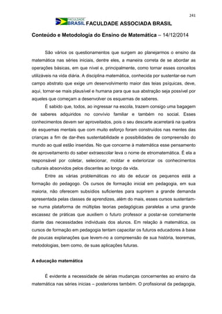 241
FACULDADE ASSOCIADA BRASIL
Conteúdo e Metodologia do Ensino de Matemática – 14/12/2014
São vários os questionamentos que surgem ao planejarmos o ensino da
matemática nas séries iniciais, dentre eles, a maneira correta de se abordar as
operações básicas, em que nível e, principalmente, como tornar esses conceitos
utilizáveis na vida diária. A disciplina matemática, conhecida por sustentar-se num
campo abstrato que exige um desenvolvimento maior das teias psíquicas, deve,
aqui, tornar-se mais plausível e humana para que sua abstração seja possível por
aqueles que começam a desenvolver os esquemas de saberes.
É sabido que, todos, ao ingressar na escola, trazem consigo uma bagagem
de saberes adquiridos no convívio familiar e também no social. Esses
conhecimentos devem ser aproveitados, pois o seu descarte acarretará na quebra
de esquemas mentais que com muito esforço foram construídos nas mentes das
crianças a fim de dar-lhes sustentabilidade e possibilidades de compreensão do
mundo ao qual estão inseridas. No que concerne à matemática esse pensamento
de aproveitamento do saber extraescolar leva o nome de etnomatemática. É ela a
responsável por coletar, selecionar, moldar e exteriorizar os conhecimentos
culturais absorvidos pelos discentes ao longo da vida.
Entre as várias problemáticas no ato de educar os pequenos está a
formação do pedagogo. Os cursos de formação inicial em pedagogia, em sua
maioria, não oferecem subsídios suficientes para suprirem a grande demanda
apresentada pelas classes de aprendizes, além do mais, esses cursos sustentam-
se numa plataforma de múltiplas teorias pedagógicas paralelas a uma grande
escassez de práticas que auxiliem o futuro professor a postar-se corretamente
diante das necessidades individuais dos alunos. Em relação à matemática, os
cursos de formação em pedagogia tentam capacitar os futuros educadores à base
de poucas explanações que levem-no a compreensão de sua história, teoremas,
metodologias, bem como, de suas aplicações futuras.
A educação matemática
É evidente a necessidade de sérias mudanças concernentes ao ensino da
matemática nas séries inicias – posteriores também. O profissional da pedagogia,
 