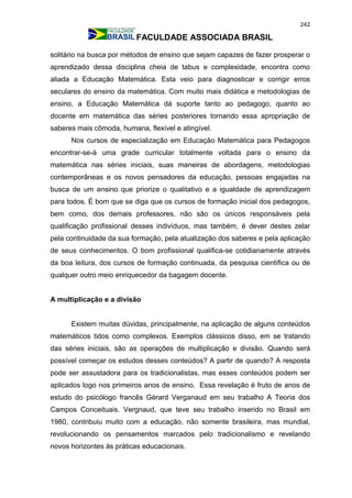242
FACULDADE ASSOCIADA BRASIL
solitário na busca por métodos de ensino que sejam capazes de fazer prosperar o
aprendizado dessa disciplina cheia de tabus e complexidade, encontra como
aliada a Educação Matemática. Esta veio para diagnosticar e corrigir erros
seculares do ensino da matemática. Com muito mais didática e metodologias de
ensino, a Educação Matemática dá suporte tanto ao pedagogo, quanto ao
docente em matemática das séries posteriores tornando essa apropriação de
saberes mais cômoda, humana, flexível e atingível.
Nos cursos de especialização em Educação Matemática para Pedagogos
encontrar-se-á uma grade curricular totalmente voltada para o ensino da
matemática nas séries iniciais, suas maneiras de abordagens, metodologias
contemporâneas e os novos pensadores da educação, pessoas engajadas na
busca de um ensino que priorize o qualitativo e a igualdade de aprendizagem
para todos. É bom que se diga que os cursos de formação inicial dos pedagogos,
bem como, dos demais professores, não são os únicos responsáveis pela
qualificação profissional desses indivíduos, mas também, é dever destes zelar
pela continuidade da sua formação, pela atualização dos saberes e pela aplicação
de seus conhecimentos. O bom profissional qualifica-se cotidianamente através
da boa leitura, dos cursos de formação continuada, da pesquisa científica ou de
qualquer outro meio enriquecedor da bagagem docente.
A multiplicação e a divisão
Existem muitas dúvidas, principalmente, na aplicação de alguns conteúdos
matemáticos tidos como complexos. Exemplos clássicos disso, em se tratando
das séries iniciais, são as operações de multiplicação e divisão. Quando será
possível começar os estudos desses conteúdos? A partir de quando? A resposta
pode ser assustadora para os tradicionalistas, mas esses conteúdos podem ser
aplicados logo nos primeiros anos de ensino. Essa revelação é fruto de anos de
estudo do psicólogo francês Gérard Verganaud em seu trabalho A Teoria dos
Campos Conceituais. Vergnaud, que teve seu trabalho inserido no Brasil em
1980, contribuiu muito com a educação, não somente brasileira, mas mundial,
revolucionando os pensamentos marcados pelo tradicionalismo e revelando
novos horizontes às práticas educacionais.
 