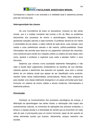244
FACULDADE ASSOCIADA BRASIL
Conheçamos o assunto a ser ensinado e a realidade local e estaremos prontos
para dar uma boa aula.
Heterogeneidade das classes
Há uma incumbência de todos os educadores, inclusive os das séries
iniciais, que é a análise constante das turmas a fim de filtrar os problemas
decorrentes dos processos de ensino e aprendizagem, diagnosticá-los e
apresentar soluções cabíveis a cada momento. O professor deverá ter em mente
a diversidade de sua classe: o saber cultural de cada aluno, suas crenças, seus
credos e suas preferências sexuais e até mesmo, político-partidárias. Essas
informações não servirão para fazer-se um julgamento individual dos discentes,
mas contribuirá para manter-se o respeito unitário ou coletivo de toda classe, bem
como, ajudará o professor a organizar suas aulas e planejar melhor o seus
discursos.
Sabemos que vivemos numa sociedade totalmente heterogênea e não
cabe à escola fazer julgamentos condenatórios às escolhas de sua clientela,
cabendo apenas o destrinchar dos assuntos em questão, seus prós e contras
dentro de um sistema social que apesar de ser classificado como evoluído,
mantem fortes raízes tradicionalistas conservadoras. Nessa ótica, preparar-se
para receber uma classe totalmente divergente é um passo primordial para fazer
funcionar um sistema de ensino voltado a alunos modernos, informatizados e
totalmente práticos.
Conclusão
Conhecer os funcionamentos dos processos psicológicos da criança, a
efetivação da aprendizagem nas séries iniciais, a valorização (não super) dos
conhecimentos culturais, os momentos de aplicações dos diversos conteúdos, o
tempo e o espaço escolar e a diversidade de mentes que se encontram em cada
sala de aula, é pré-requisito para um ensino funcional, capaz de dar suporte as
várias demandas sociais que buscam, diariamente, amparo resolutivo nas
escolas.
 