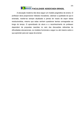 245
FACULDADE ASSOCIADA BRASIL
A educação moderna não deve seguir um modelo pragmático de ensino. O
professor deve proporcionar métodos inovadores, valorizar a qualidade do que é
ensinado, manter-se sempre atualizado e jamais ter receio de expor ideias
revolucionárias, mesmo que estas venham questionar teorias consagradas ao
longo do tempo. O aprendizado do aluno e o reconhecimento do professor
dependem de propostas nascidas no seio das discussões referentes às
dificuldades educacionais, os modelos funcionais a seguir ou até mesmo sobre o
que aprender para ser capaz de ensinar.
 