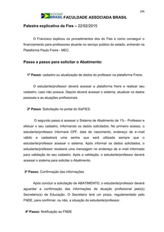 246
FACULDADE ASSOCIADA BRASIL
Palestra explicativa da Fies – 22/02/2015
O Francisco explicou os procedimentos dos do Fies e como conseguir o
financiamento para professores atuante no serviço público do estado, entrando na
Plataforma Paulo Freire - MEC.
Passo a passo para solicitar o Abatimento:
1º Passo: cadastro ou atualização de dados do professor na plataforma Freire.
O estudante/professor deverá acessar a plataforma freire e realizar seu
cadastro, caso não possua. Depois deverá acessar o sistema, atualizar os dados
pessoais e as atuações profissionais.
2º Passo: Solicitação no portal do SisFIES.
O segundo passo é acessar o Sistema de Abatimento de 1% - Professor e
efetuar o seu cadastro, informando os dados solicitados. No primeiro acesso, o
estudante/professor informará CPF, data de nascimento, endereço de e–mail
válido e cadastrará uma senha que será utilizada sempre que o
estudante/professor acessar o sistema. Após informar os dados solicitados, o
estudante/professor receberá uma mensagem no endereço de e–mail informado
para validação do seu cadastro. Após a validação, o estudante/professor deverá
acessar o sistema para solicitar o Abatimento.
3º Passo: Confirmação das informações
Após concluir a solicitação de ABATIMENTO, o estudante/professor deverá
aguardar a confirmação das informações de atuação profissional pelo(s)
Secretário(s) de Educação. O Secretario terá um prazo, regulamentado pelo
FNDE, para confirmar, ou não, a situação do estudante/professor.
4º Passo: Notificação ao FNDE
 