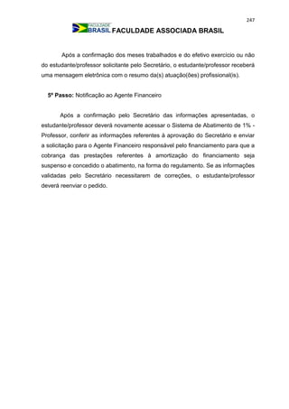247
FACULDADE ASSOCIADA BRASIL
Após a confirmação dos meses trabalhados e do efetivo exercício ou não
do estudante/professor solicitante pelo Secretário, o estudante/professor receberá
uma mensagem eletrônica com o resumo da(s) atuação(ões) profissional(is).
5º Passo: Notificação ao Agente Financeiro
Após a confirmação pelo Secretário das informações apresentadas, o
estudante/professor deverá novamente acessar o Sistema de Abatimento de 1% -
Professor, conferir as informações referentes à aprovação do Secretário e enviar
a solicitação para o Agente Financeiro responsável pelo financiamento para que a
cobrança das prestações referentes à amortização do financiamento seja
suspenso e concedido o abatimento, na forma do regulamento. Se as informações
validadas pelo Secretário necessitarem de correções, o estudante/professor
deverá reenviar o pedido.
 