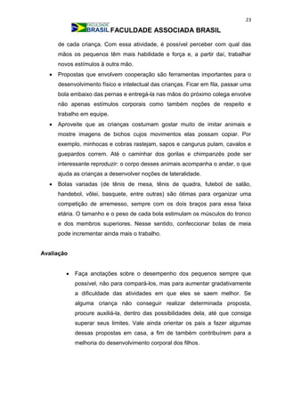 23
FACULDADE ASSOCIADA BRASIL
de cada criança. Com essa atividade, é possível perceber com qual das
mãos os pequenos têm mais habilidade e força e, a partir daí, trabalhar
novos estímulos à outra mão.
 Propostas que envolvem cooperação são ferramentas importantes para o
desenvolvimento físico e intelectual das crianças. Ficar em fila, passar uma
bola embaixo das pernas e entregá-la nas mãos do próximo colega envolve
não apenas estímulos corporais como também noções de respeito e
trabalho em equipe.
 Aproveite que as crianças costumam gostar muito de imitar animais e
mostre imagens de bichos cujos movimentos elas possam copiar. Por
exemplo, minhocas e cobras rastejam, sapos e cangurus pulam, cavalos e
guepardos correm. Até o caminhar dos gorilas e chimpanzés pode ser
interessante reproduzir: o corpo desses animais acompanha o andar, o que
ajuda as crianças a desenvolver noções de lateralidade.
 Bolas variadas (de tênis de mesa, tênis de quadra, futebol de salão,
handebol, vôlei, basquete, entre outras) são ótimas para organizar uma
competição de arremesso, sempre com os dois braços para essa faixa
etária. O tamanho e o peso de cada bola estimulam os músculos do tronco
e dos membros superiores. Nesse sentido, confeccionar bolas de meia
pode incrementar ainda mais o trabalho.
Avaliação
 Faça anotações sobre o desempenho dos pequenos sempre que
possível, não para compará-los, mas para aumentar gradativamente
a dificuldade das atividades em que eles se saem melhor. Se
alguma criança não conseguir realizar determinada proposta,
procure auxiliá-la, dentro das possibilidades dela, até que consiga
superar seus limites. Vale ainda orientar os pais a fazer algumas
dessas propostas em casa, a fim de também contribuírem para a
melhoria do desenvolvimento corporal dos filhos.
 