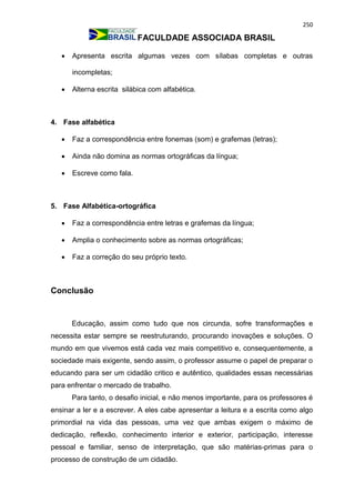250
FACULDADE ASSOCIADA BRASIL
 Apresenta escrita algumas vezes com sílabas completas e outras
incompletas;
 Alterna escrita silábica com alfabética.
4. Fase alfabética
 Faz a correspondência entre fonemas (som) e grafemas (letras);
 Ainda não domina as normas ortográficas da língua;
 Escreve como fala.
5. Fase Alfabética-ortográfica
 Faz a correspondência entre letras e grafemas da língua;
 Amplia o conhecimento sobre as normas ortográficas;
 Faz a correção do seu próprio texto.
Conclusão
Educação, assim como tudo que nos circunda, sofre transformações e
necessita estar sempre se reestruturando, procurando inovações e soluções. O
mundo em que vivemos está cada vez mais competitivo e, consequentemente, a
sociedade mais exigente, sendo assim, o professor assume o papel de preparar o
educando para ser um cidadão critico e autêntico, qualidades essas necessárias
para enfrentar o mercado de trabalho.
Para tanto, o desafio inicial, e não menos importante, para os professores é
ensinar a ler e a escrever. A eles cabe apresentar a leitura e a escrita como algo
primordial na vida das pessoas, uma vez que ambas exigem o máximo de
dedicação, reflexão, conhecimento interior e exterior, participação, interesse
pessoal e familiar, senso de interpretação, que são matérias-primas para o
processo de construção de um cidadão.
 