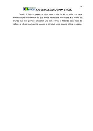 251
FACULDADE ASSOCIADA BRASIL
Quanto à leitura, podemos dizer que o ato de ler é mais que uma
decodificação de símbolos, do que meras habilidades mecânicas. É a leitura do
mundo que nos permite relacionar uns com outros, e fazendo esta troca de
valores e ideias, poderemos assumir e construir uma postura crítica e própria.
 