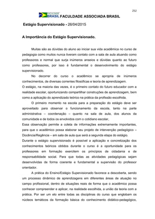 252
FACULDADE ASSOCIADA BRASIL
Estágio Supervisionado - 26/04/2015
A Importância do Estágio Supervisionado.
Muitas são as dúvidas do aluno ao iniciar sua vida acadêmica no curso de
pedagogia como muitos nunca tiveram contato com a sala de aula atuando como
professores e normal que surja inúmeros anseios e dúvidas quanto ao futuro
como professores, por isso é fundamental o desenvolvimento do estágio
supervisionado.
No decorrer do curso o acadêmico se apropria de inúmeros
conhecimentos, de diversas correntes filosóficas e teoria de aprendizagem.
O estágio, na maioria das vezes, é o primeiro contato do futuro educador com a
realidade escolar, oportunizando compartilhar construções de aprendizagem, bem
como a aplicação do aprendizado teórico na prática da profissão escolhida.
O primeiro momento na escola para a preparação do estágio deve ser
aproveitado para observar o funcionamento da escola, tanto na parte
administrativa – coordenação – quanto na sala de aula, dos alunos da
comunidade e de todos os envolvidos com o cotidiano escolar,
Essa observação permite a coleta de informações extremamente importantes,
para que o acadêmico possa elaborar seu projeto de intervenção pedagógico –
Docência/Regência – em sala de aula que será a segunda etapa do estágio.
Durante o estágio supervisionado é possível a aplicação e concretização dos
conhecimentos teóricos obtidos durante o curso é a oportunidade para os
professores em formação exercitem os princípios de cidadania e de
responsabilidade social. Para que todas as atividades pedagógicas sejam
desenvolvidas de forma coerente e fundamental a supervisão do professor
orientador.
A prática do Ensino/Estágio Supervisionado favorece a descoberta, sendo
um processo dinâmico de aprendizagens em diferentes áreas de atuação no
campo profissional, dentro de situações reais de forma que o acadêmico possa
conhecer compreender e aplicar, na realidade escolhida, a união da teoria com a
prática. Por ser um elo entre todas as disciplinas do curso que englobam os
núcleos temáticos da formação básica do conhecimento didático-pedagógico,
 