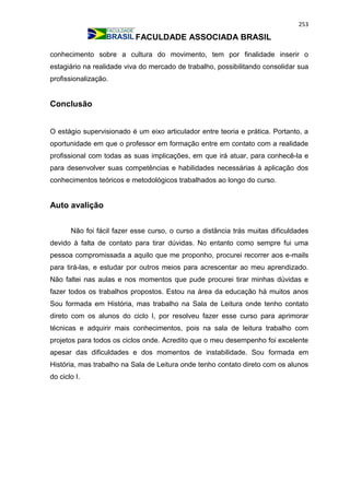253
FACULDADE ASSOCIADA BRASIL
conhecimento sobre a cultura do movimento, tem por finalidade inserir o
estagiário na realidade viva do mercado de trabalho, possibilitando consolidar sua
profissionalização.
Conclusão
O estágio supervisionado é um eixo articulador entre teoria e prática. Portanto, a
oportunidade em que o professor em formação entre em contato com a realidade
profissional com todas as suas implicações, em que irá atuar, para conhecê-la e
para desenvolver suas competências e habilidades necessárias à aplicação dos
conhecimentos teóricos e metodológicos trabalhados ao longo do curso.
Auto avalição
Não foi fácil fazer esse curso, o curso a distância trás muitas dificuldades
devido à falta de contato para tirar dúvidas. No entanto como sempre fui uma
pessoa compromissada a aquilo que me proponho, procurei recorrer aos e-mails
para tirá-las, e estudar por outros meios para acrescentar ao meu aprendizado.
Não faltei nas aulas e nos momentos que pude procurei tirar minhas dúvidas e
fazer todos os trabalhos propostos. Estou na área da educação há muitos anos
Sou formada em História, mas trabalho na Sala de Leitura onde tenho contato
direto com os alunos do ciclo I, por resolveu fazer esse curso para aprimorar
técnicas e adquirir mais conhecimentos, pois na sala de leitura trabalho com
projetos para todos os ciclos onde. Acredito que o meu desempenho foi excelente
apesar das dificuldades e dos momentos de instabilidade. Sou formada em
História, mas trabalho na Sala de Leitura onde tenho contato direto com os alunos
do ciclo I.
 