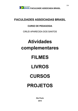 254
FACULDADE ASSOCIADA BRASIL
FACULDADES ASSOCIADAS BRASIL
CURSO DE PEDAGOGIA
CIRLEI APARECIDA DOS SANTOS
Atividades
complementares
FILMES
LIVROS
CURSOS
PROJETOS
São Paulo
2015
 