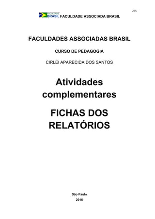 255
FACULDADE ASSOCIADA BRASIL
FACULDADES ASSOCIADAS BRASIL
CURSO DE PEDAGOGIA
CIRLEI APARECIDA DOS SANTOS
Atividades
complementares
FICHAS DOS
RELATÓRIOS
São Paulo
2015
 
